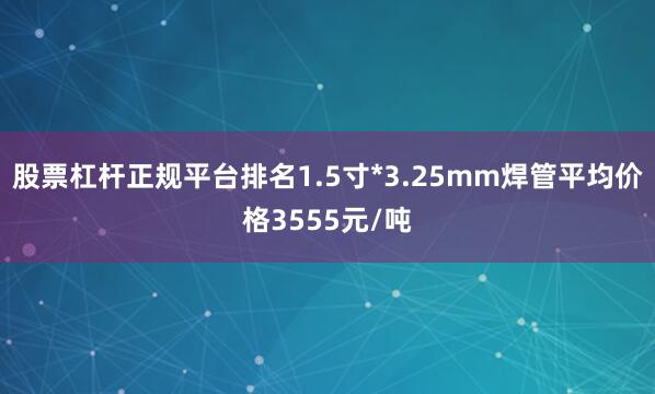 股票杠杆正规平台排名1.5寸*3.25mm焊管平均价格3555元/吨