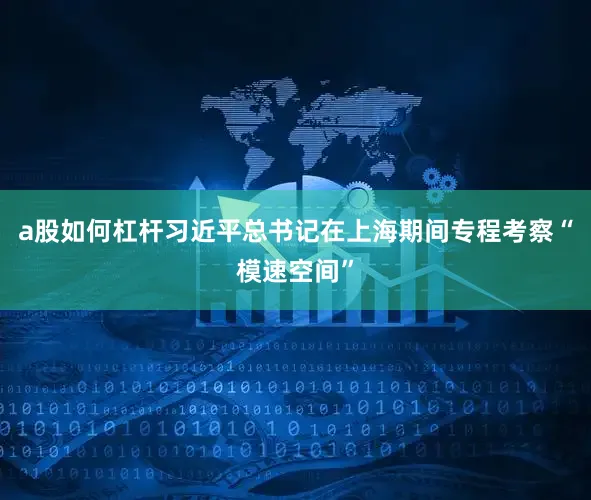 a股如何杠杆习近平总书记在上海期间专程考察“模速空间”