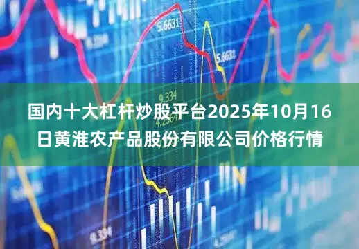 国内十大杠杆炒股平台2025年10月16日黄淮农产品股份有限公司价格行情